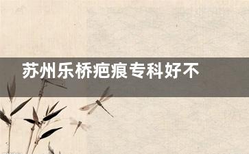 苏州乐桥疤痕专科好不好？PVA/SRF双体系祛疤|综合医生联合会诊